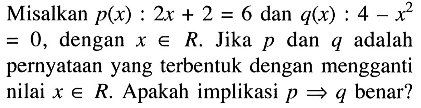 Misalkan p(x): 2x+2=6 dan q(x): 4-x^2=0, dengan x e R. Jika p dan q adalah pernyataan yang terbentuk dengan mengganti nilai x e R. Apakah implikasi p => q benar? 