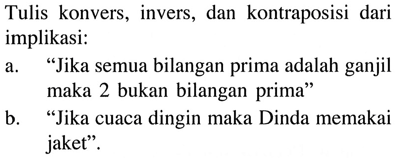 Tulis konvers, invers, dan kontraposisi dari implikasi:a. 'Jika semua bilangan prima adalah ganjil maka 2 bukan bilangan prima'b. 'Jika cuaca dingin maka Dinda memakai jaket'.