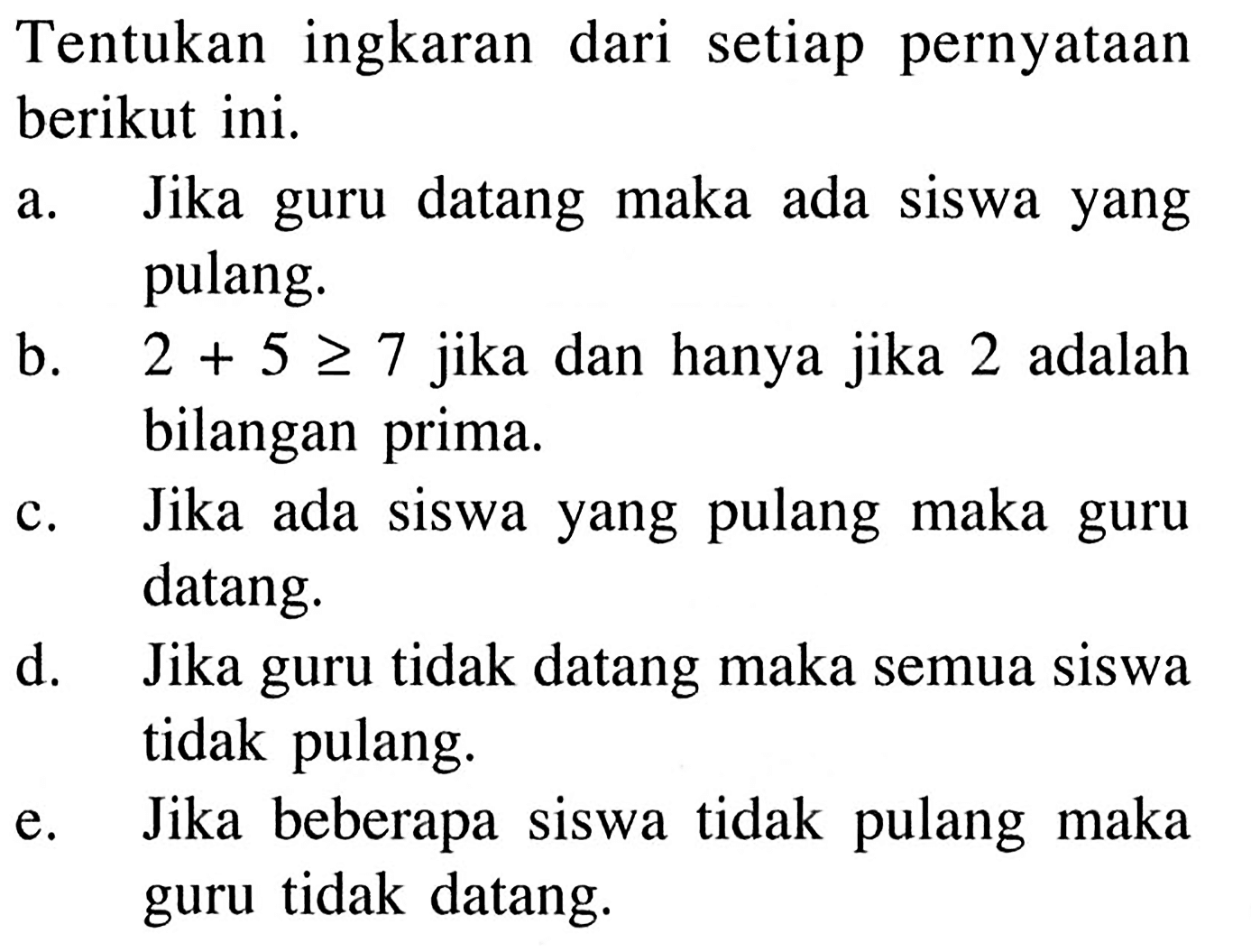 Tentukan ingkaran dari setiap pernyataan berikut ini.a. Jika guru datang maka ada siswa yang pulang.b.  2+5>=7  jika dan hanya jika 2 adalah bilangan prima.c. Jika ada siswa yang pulang maka guru datang.d. Jika guru tidak datang maka semua siswa tidak pulang.e. Jika beberapa siswa tidak pulang maka guru tidak datang.