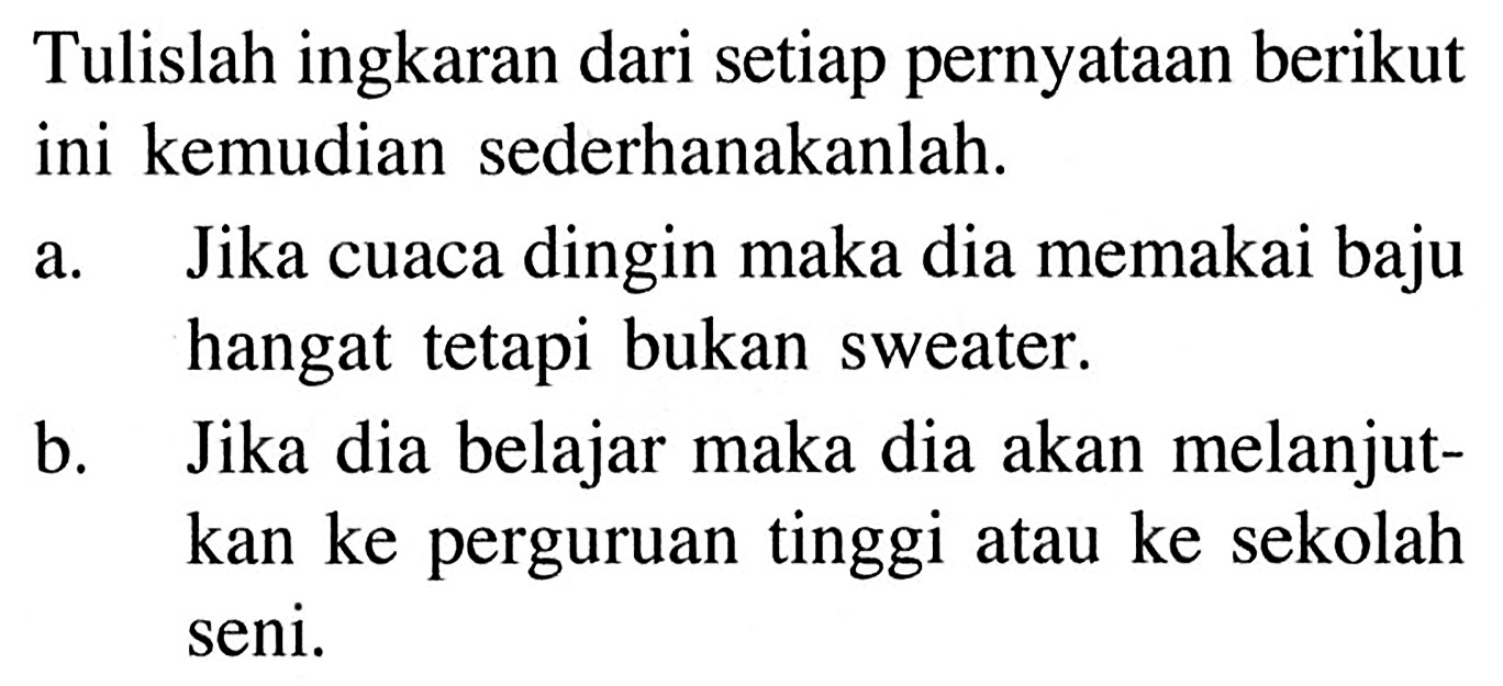 Tulislah ingkaran dari setiap pernyataan berikut ini kemudian sederhanakanlah.
a. Jika cuaca dingin maka dia memakai baju hangat tetapi bukan sweater.
b. Jika dia belajar maka dia akan melanjutkan ke perguruan tinggi atau ke sekolah seni.