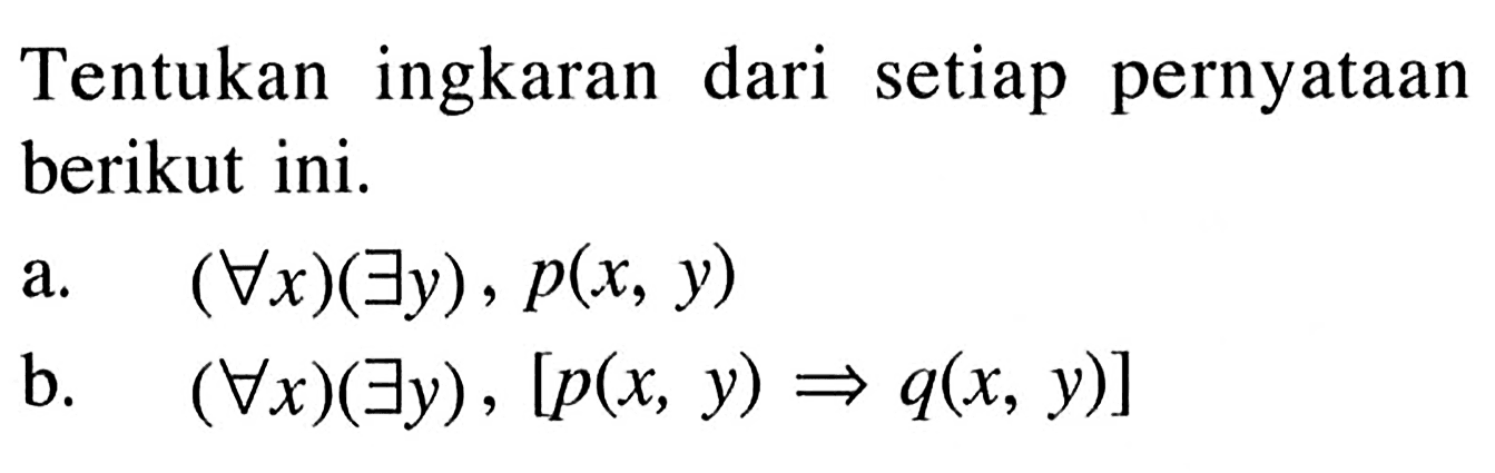 Tentukan ingkaran dari setiap pernyataan berikut ini. a. (setiap x)(terdapat y), p(x,y) b. (setiap x)(terdapat y),[p(x,y)=>q(x,y)] 