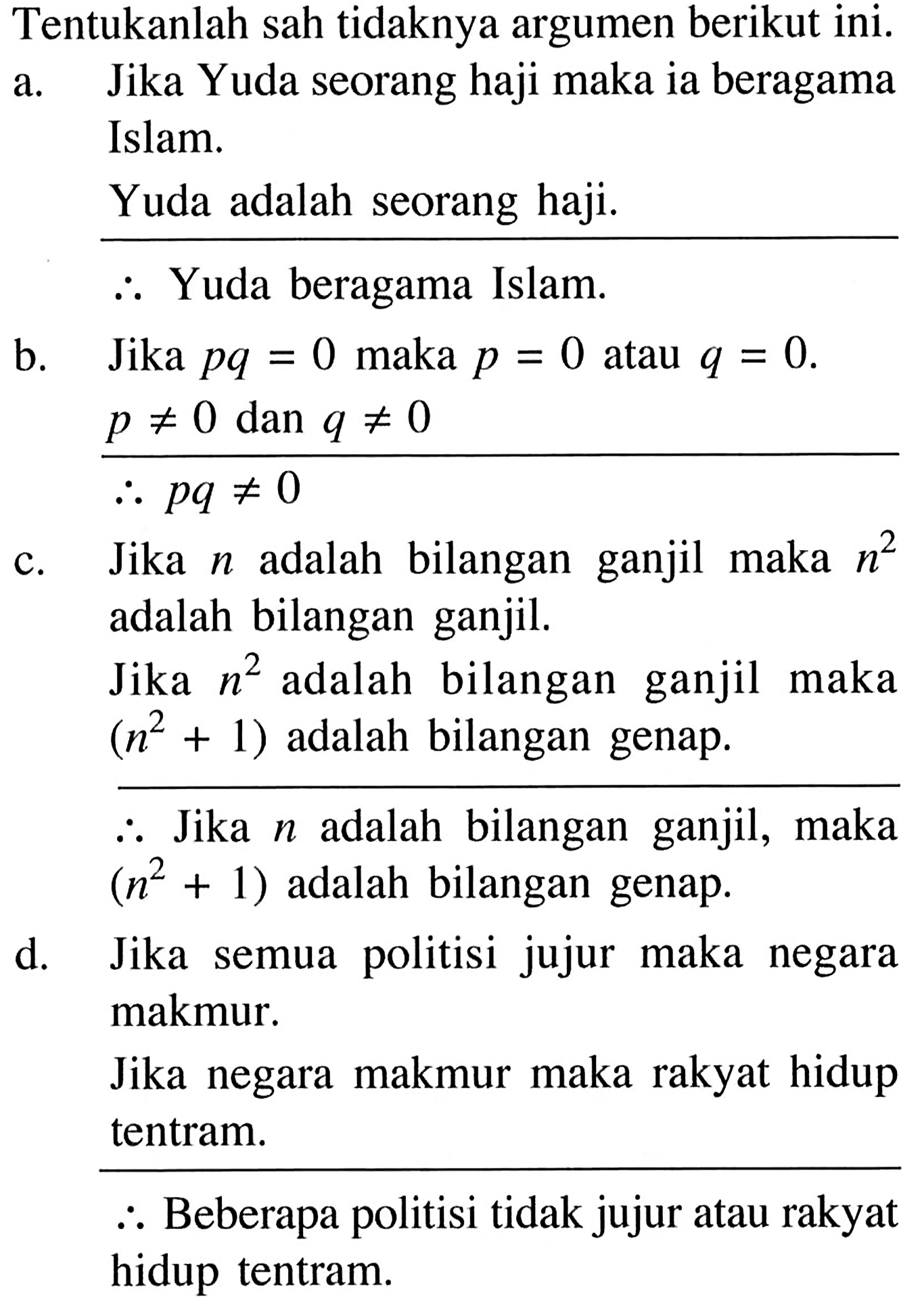 Tentukanlah sah tidaknya argumen berikut ini.
a. Jika Yuda seorang haji maka ia beragama
Islam.
Yuda adalah seorang haji.
Jadi, Yuda beragama Islam.
b. Jika pq=0 maka p=0 atau q=0. 
 p =/= 0 dan q =/= 0 
 Jadi, pq =/= 0 
c. Jika n adalah bilangan ganjil maka n^2 
adalah bilangan ganjil.
Jika n^2 adalah bilangan ganjil maka
 (n^2+1) adalah bilangan genap.
 Jadi, Jika  n  adalah bilangan ganjil, maka
 (n^2+1) adalah bilangan genap.
d. Jika semua politisi jujur maka negara
makmur.
Jika negara makmur maka rakyat hidup
tentram.
Jadi, Beberapa politisi tidak jujur atau rakyat
hidup tentram.