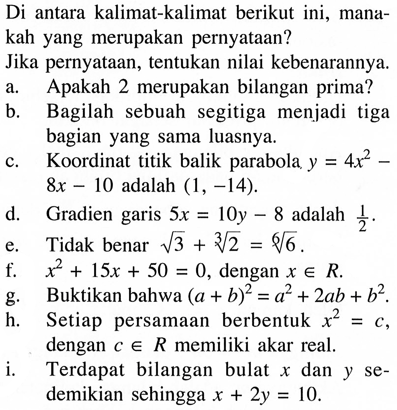 Di antara kalimat-kalimat berikut ini, manakah yang merupakan pernyataan?Jika pernyataan, tentukan nilai kebenarannya.a. Apakah 2 merupakan bilangan prima?b. Bagilah sebuah segitiga menjadi tigabagian yang sama luasnya.c. Koordinat titik balik parabola y=4x^2-8x-10 adalah (1,-14)d. Gradien garis 5x=10y-8 adalah 1/2e. Tidak benar akar(3)+2^(1/3)=6^(1/6)f. x^2+15x+50=0, dengan x e R .g. Buktikan bahwa (a+b)^2=a^2+2ab+b^2.h. Setiap persamaan berbentuk x^2=c, dengan c e R memiliki akar real.i. Terdapat bilangan bulat x dan y sedemikian sehingga x+2y=10