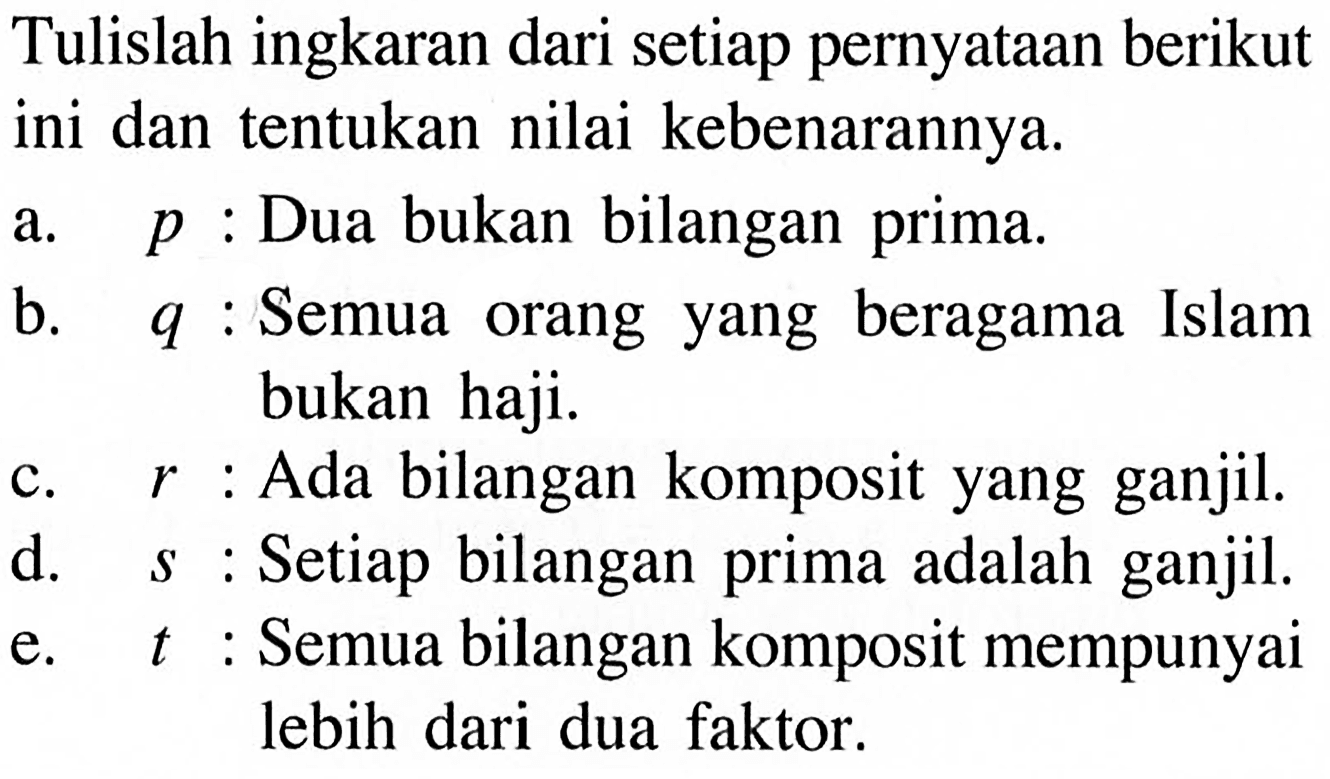 Tulislah ingkaran dari setiap pernyataan berikut ini dan tentukan nilai kebenarannya.a.  p : Dua bukan bilangan prima.b.  q : Semua orang yang beragama Islam bukan haji.c.  r : Ada bilangan komposit yang ganjil.d. s : Setiap bilangan prima adalah ganjil.e. t : Semua bilangan komposit mempunyai lebih dari dua faktor. 