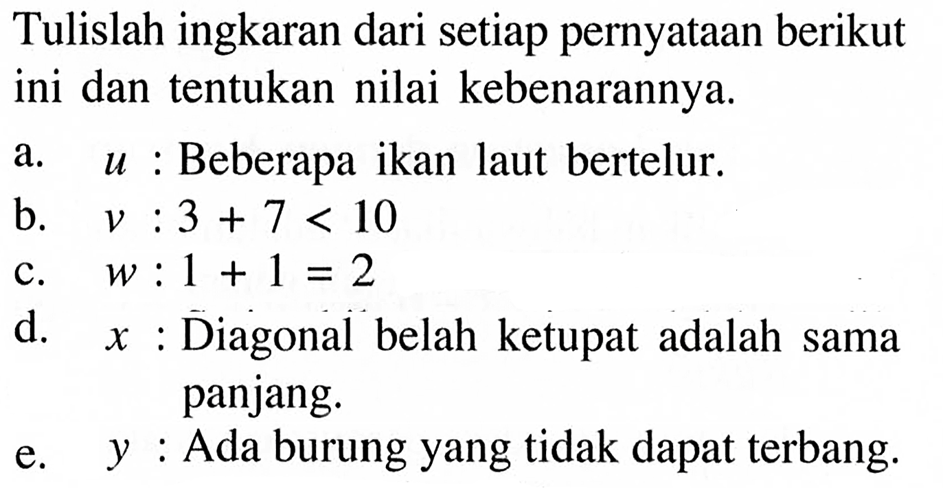 Tulislah ingkaran dari setiap pernyataan berikut ini dan tentukan nilai kebenarannya. a.   u:  Beberapa ikan laut bertelur. b.   v: 3+7<10  c.   w: 1+1=2  d.   x:  Diagonal belah ketupat adalah sama e.   y:  Ada burung yang tidak dapat terbang.