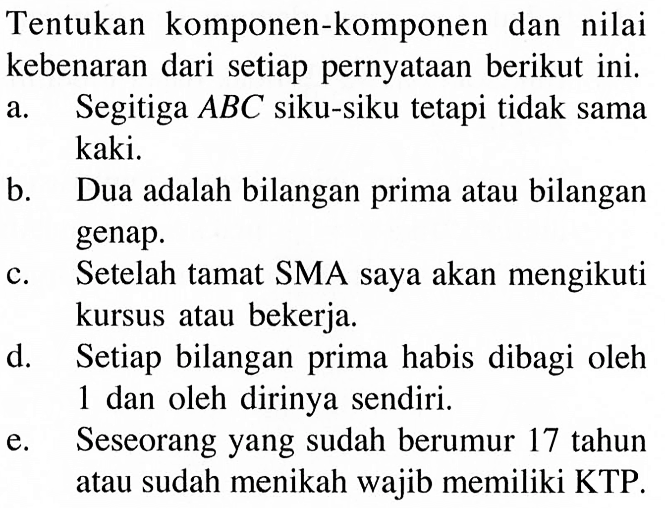 Tentukan komponen-komponen dan nilai kebenaran dari setiap pernyataan berikut ini. a. Segitiga ABC siku-siku tetapi tidak sama kaki. b. Dua adalah bilangan prima atau bilangan genap. c. Setelah tamat SMA saya akan mengikuti kursus atau bekerja. d. Setiap bilangan prima habis dibagi oleh 1 dan oleh dirinya sendiri. e. Seseorang yang sudah berumur 17 tahun atau sudah menikah wajib memiliki KTP.