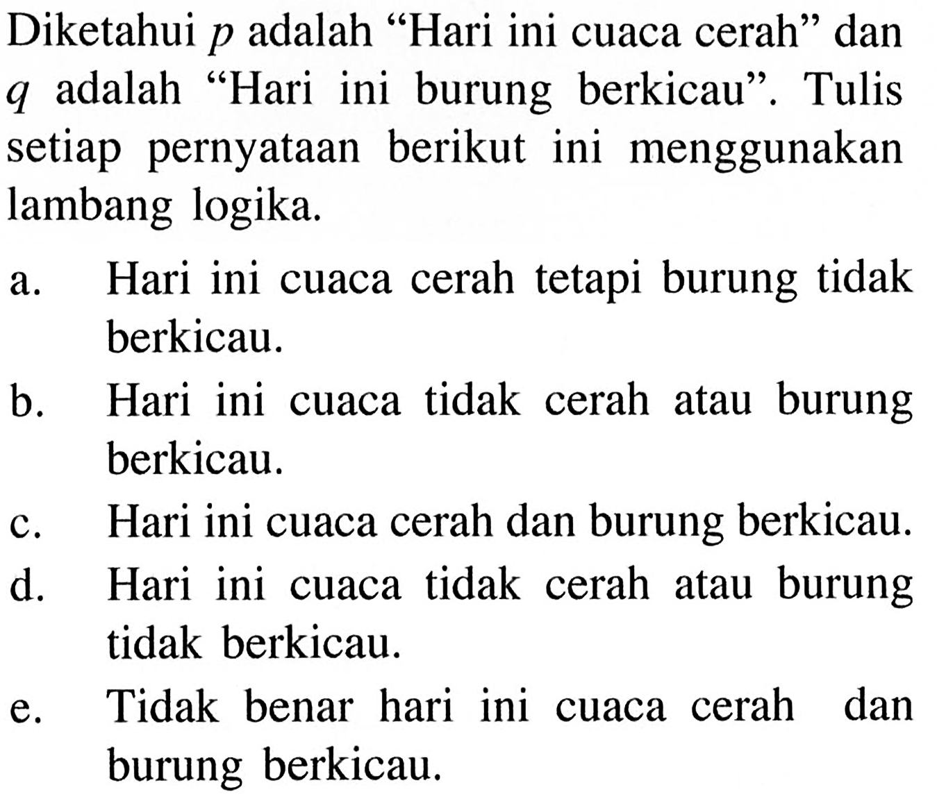 Diketahui p adalah 'Hari ini cuaca cerah' dan q adalah 'Hari ini burung berkicau'. Tulis setiap pernyataan berikut ini menggunakan lambang logika. a. Hari ini cuaca cerah tetapi burung tidak berkicau. b. Hari ini cuaca tidak cerah atau burung berkicau. c. Hari ini cuaca cerah dan burung berkicau. d. Hari ini cuaca tidak cerah atau burung tidak berkicau. e. Tidak benar hari ini cuaca cerah dan burung berkicau.