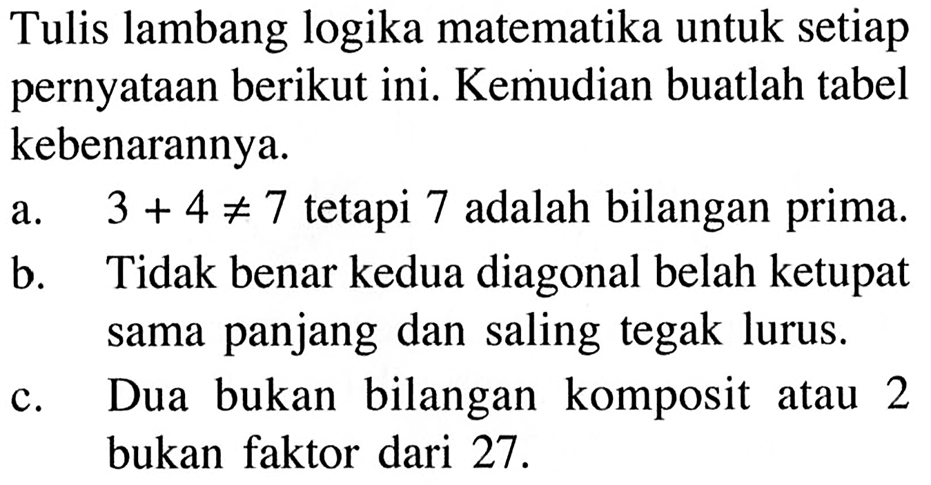 Tulis lambang logika matematika untuk setiap pernyataan berikut ini. Kemudian buatlah tabel kebenarannya.a.  3+4 =/= 7  tetapi 7 adalah bilangan prima. b. Tidak benar kedua diagonal belah ketupat sama panjang dan saling tegak lurus. c. Dua bukan bilangan komposit atau 2 bukan faktor dari 27 . 