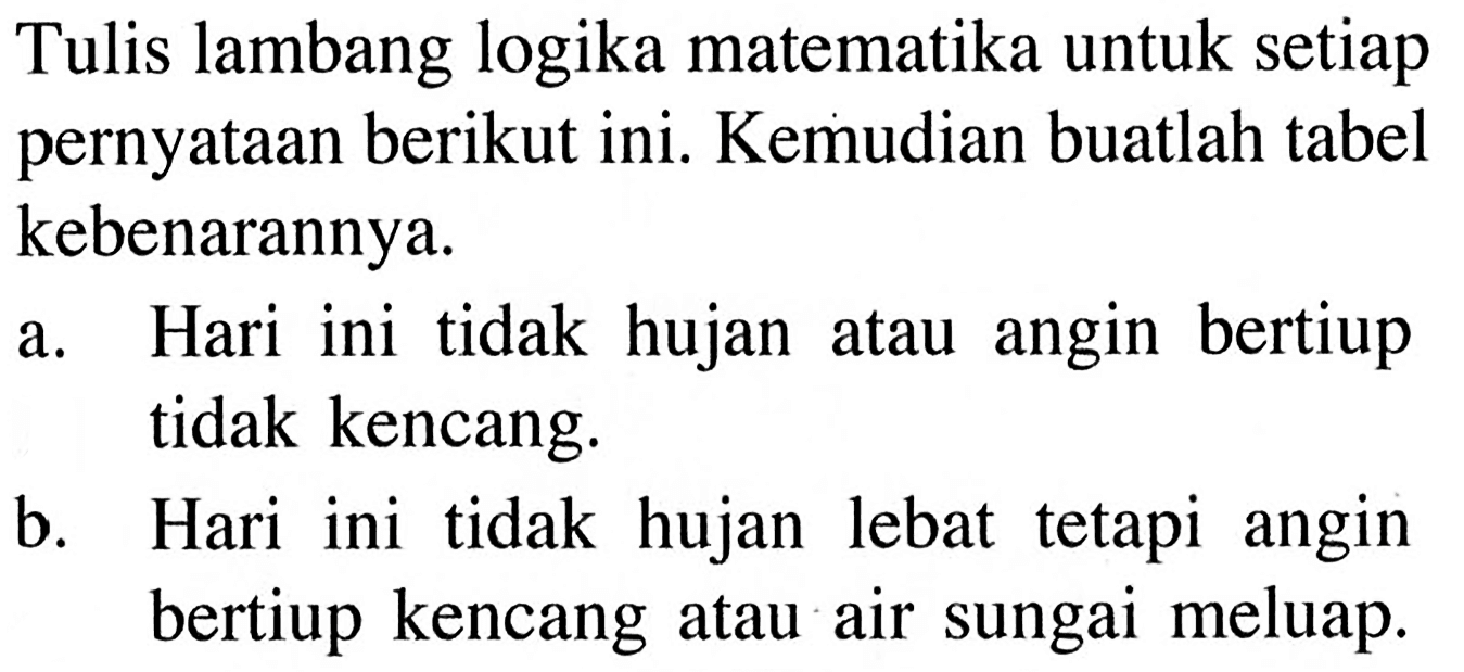 Tulis lambang logika matematika untuk setiap pernyataan berikut ini. Kemudian buatlah tabel kebenarannya.a. Hari ini tidak hujan atau angin bertiup tidak kencang.b. Hari ini tidak hujan lebat tetapi angin bertiup kencang atau air sungai meluap.