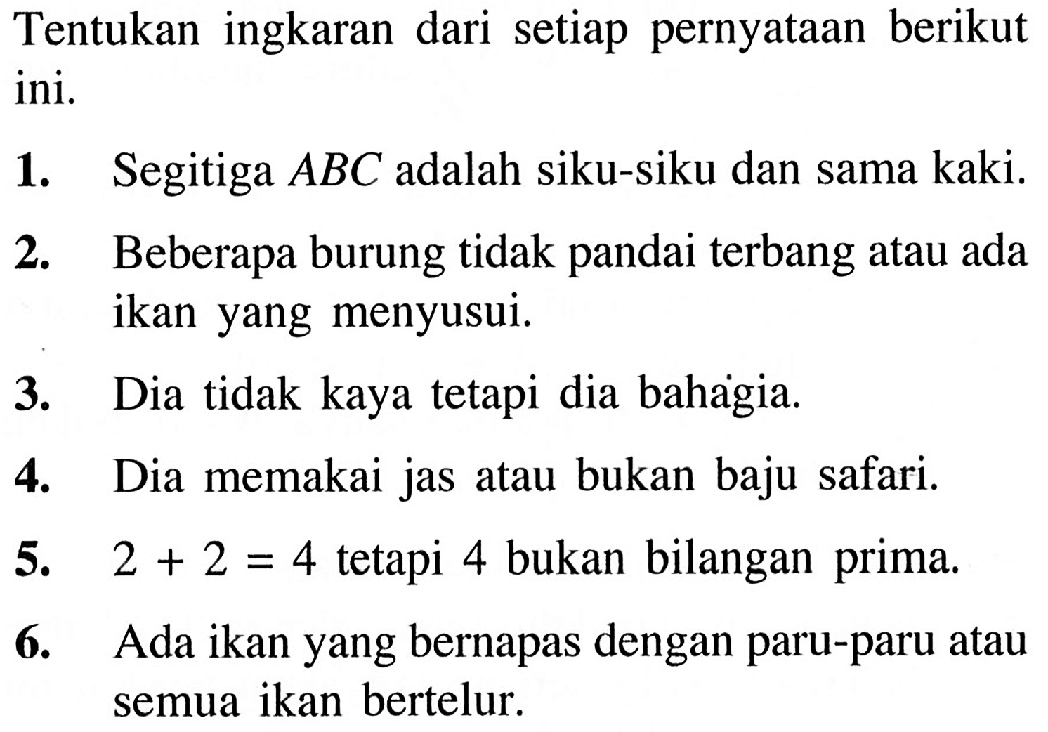 Tentukan ingkaran dari setiap pernyataan berikut ini.1. Segitiga A B C adalah siku-siku dan sama kaki.2. Beberapa burung tidak pandai terbang atau ada ikan yang menyusui.3. Dia tidak kaya tetapi dia bahagia.4. Dia memakai jas atau bukan baju safari.5. 2+2=4 tetapi 4 bukan bilangan prima.6. Ada ikan yang bernapas dengan paru-paru atau semua ikan bertelur.