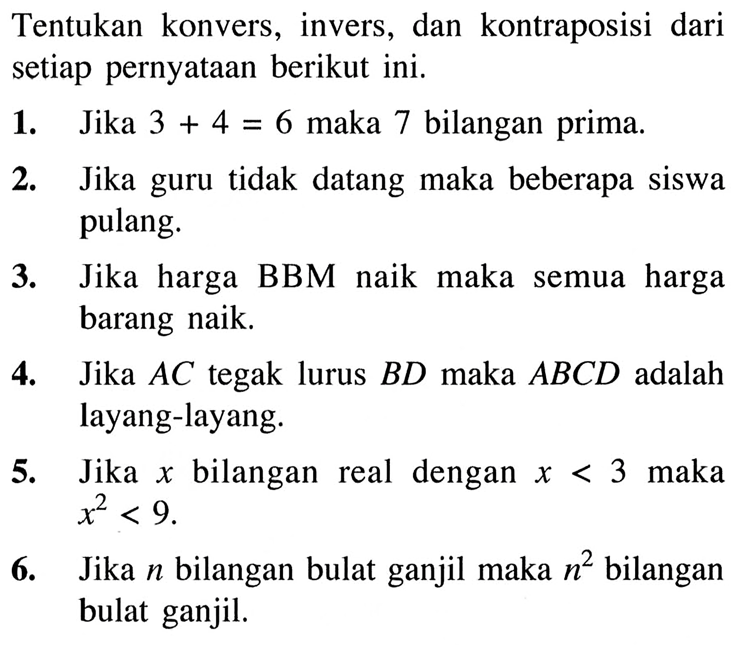 Tentukan konvers, invers, dan kontraposisi dari setiap pernyataan berikut ini. 1. Jika 3+4=6 maka 7 bilangan prima. 2. Jika guru tidak datang maka beberapa siswa pulang 3. Jika harga BBM naik maka semua harga barang naik. 4. Jika AC tegak lurus BD maka ABCD adalah layang-layang. 5. Jika x bilangan real dengan x<3 maka x^2<9. 6. Jika n bilangan bulat ganjil maka n^2 bilangan bulat ganjil.