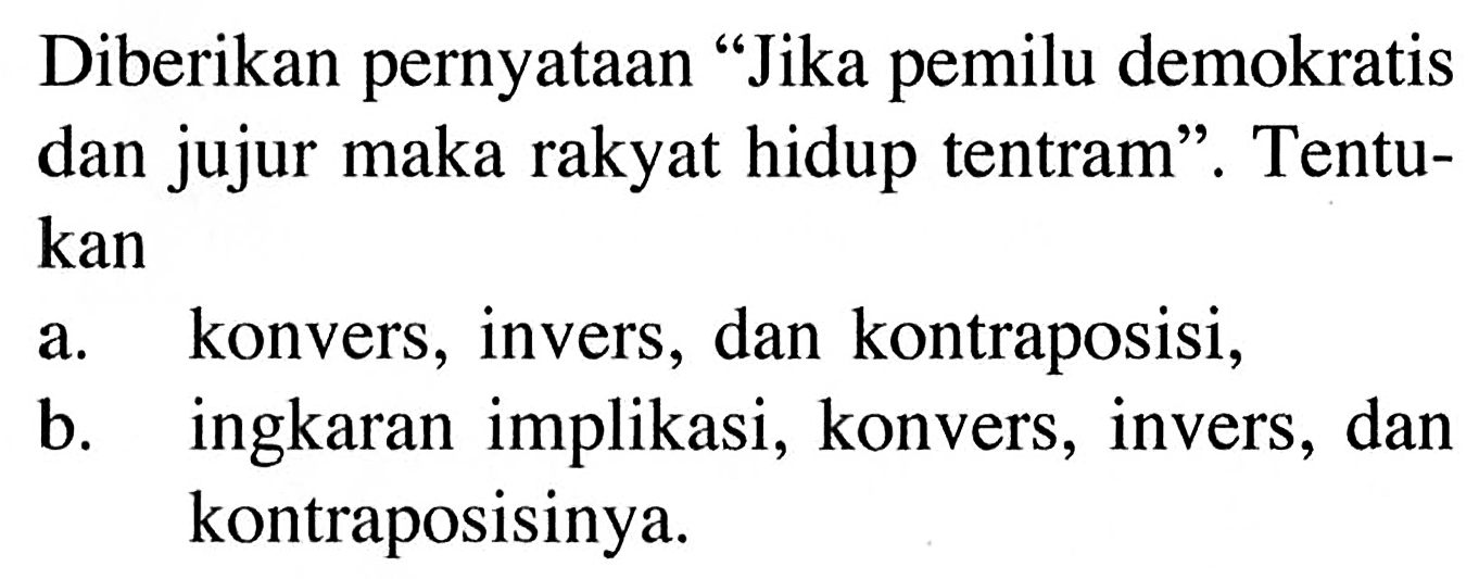 Diberikan pernyataan "Jika pemilu demokratis dan jujur maka rakyat hidup tentram". Tentukan
a. konvers, invers, dan kontraposisi,
b. ingkaran implikasi, konvers, invers, dan kontraposisinya.