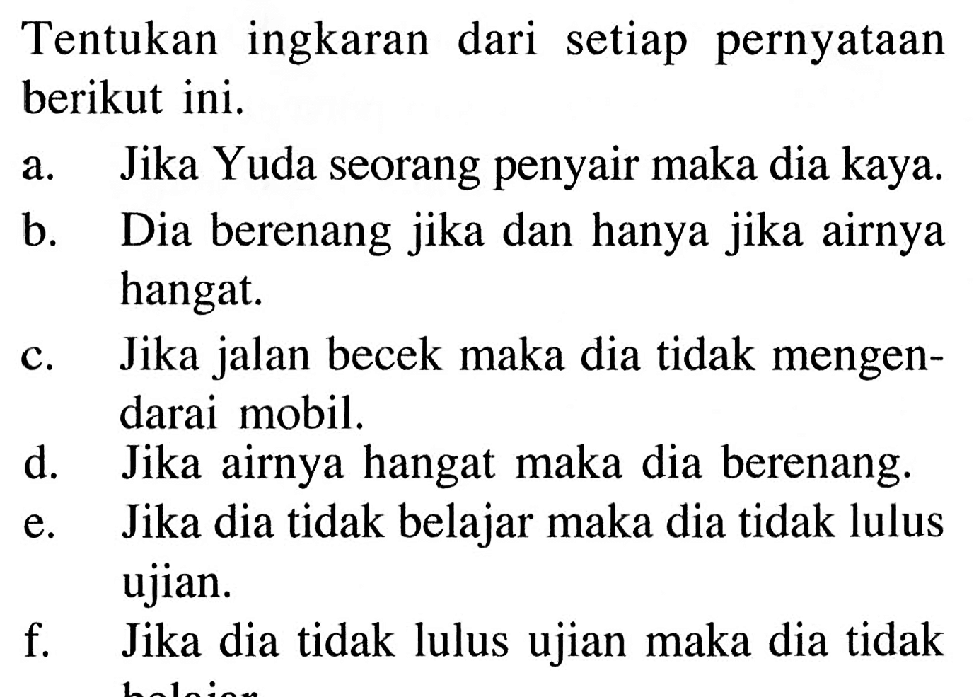 Tentukan ingkaran dari setiap pernyataan berikut ini. 
a. Jika Yuda seorang penyair maka dia kaya. 
b. Dia berenang jika dan hanya jika airnya hangat. 
c. Jika jalan becek maka dia tidak mengendarai mobil. 
d. Jika airnya hangat maka dia berenang. 
e. Jika dia tidak belajar maka dia tidak lulus ujian. 
f. Jika dia tidak lulus ujian maka dia tidak belajar.