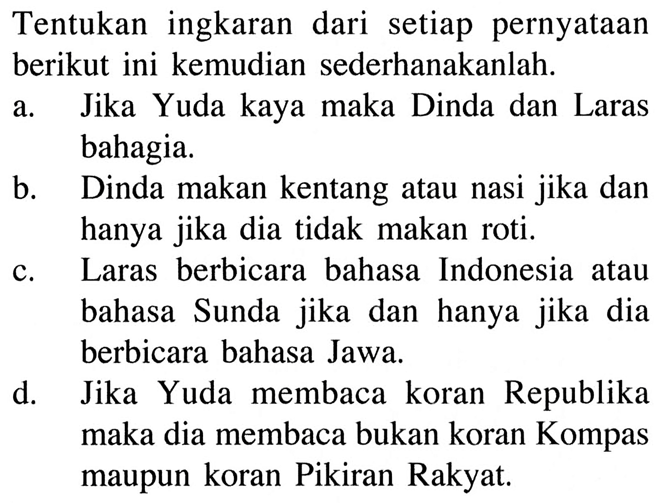 Tentukan ingkaran dari setiap pernyataan berikut ini kemudian sederhanakanlah.a. Jika Yuda kaya maka Dinda dan Laras bahagia.b. Dinda makan kentang atau nasi jika dan hanya jika dia tidak makan roti.c. Laras berbicara bahasa Indonesia atau bahasa Sunda jika dan hanya jika dia berbicara bahasa Jawa.d. Jika Yuda membaca koran Republika maka dia membaca bukan koran Kompas maupun koran Pikiran Rakyat.