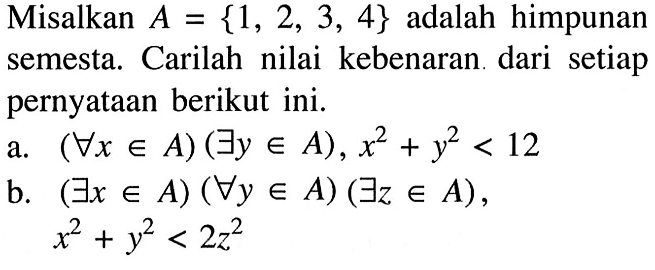 Misalkan  A={1,2,3,4}  adalah himpunan semesta. Carilah nilai kebenaran dari setiap pernyataan berikut ini.a.  (Untuk semua x e A)(terdapat y e A), x^2+y^2<12 b.  (Untuk semua x e A)(Untuk semua y e A)(terdapat z e A) ,  x^2+y^2<2 z^2 