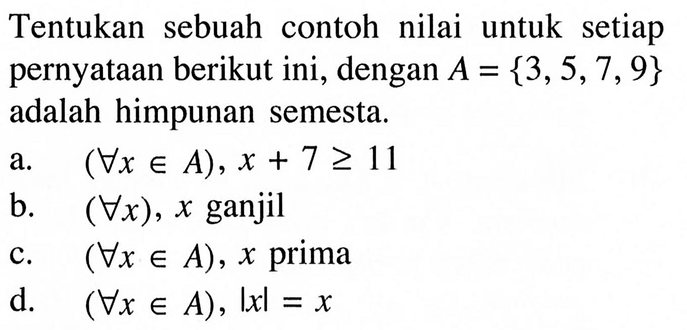 Tentukan sebuah contoh nilai untuk setiap pernyataan berikut ini, dengan A=3,5,7,9 adalah himpunan semesta. a. (setiap x e A), x+7>=11 b. (setiap x), x ganjil c. (setiap x e A), x prima d. (setiap x e A),|x|=x 