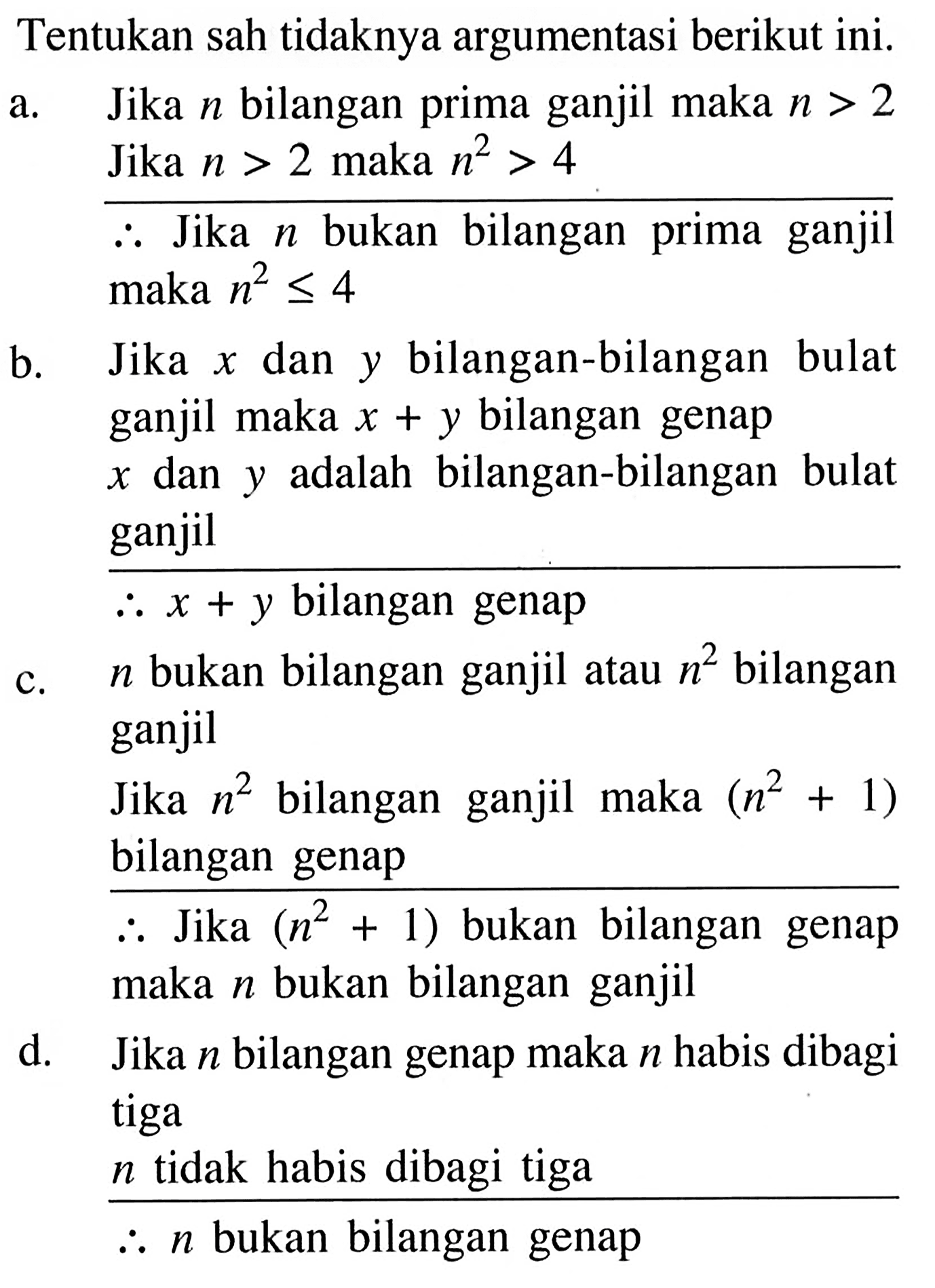 Tentukan sah tidaknya argumentasi berikut ini.a. Jika n bilangan prima ganjil maka n>2 Jika n>2 maka n^2>4Jadi Jika n bukan bilangan prima ganjil maka n^2 <= 4b. Jika x dan y bilangan-bilangan bulat ganjil maka x+y bilangan genapx dan y adalah bilangan-bilangan bulat ganjilc. n bukan bilangan ganjil atau n^2 bilangan ganjilJika n^2 bilangan ganjil maka (n^2+1) bilangan genapJadi Jika (n^2+1) bukan bilangan genap maka n bukan bilangan ganjild. Jika n bilangan genap maka n habis dibagi tigan tidak habis dibagi tigaJadi n bukan bilangan genap