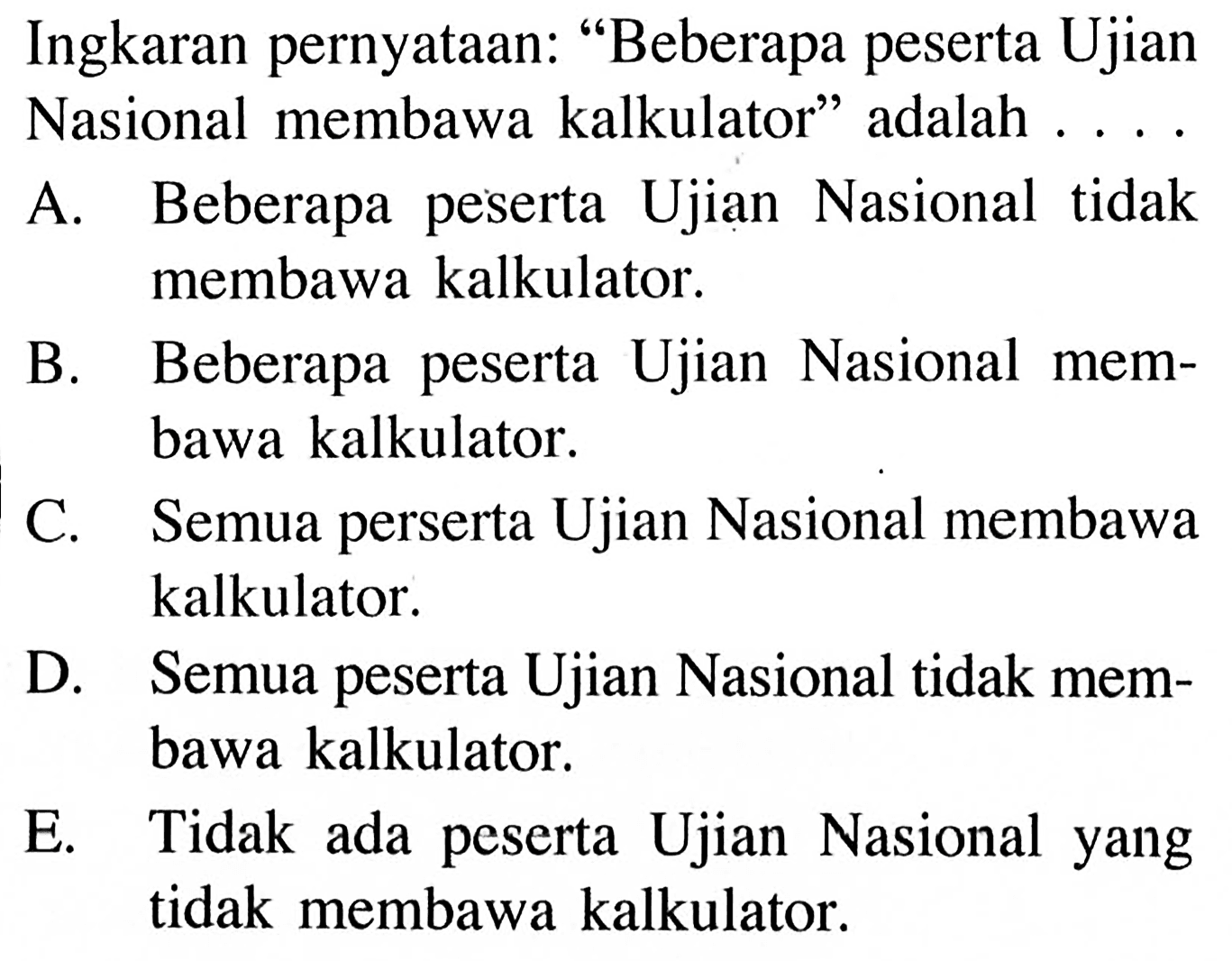 Ingkaran pernyataan: 'Beberapa peserta Ujian Nasional membawa kalkulator' adalah .... A. Beberapa peserta Ujian Nasional tidak membawa kalkulator. B. Beberapa peserta Ujian Nasional membawa kalkulator. C. Semua perserta Ujian Nasional membawa kalkulator. D. Semua peserta Ujian Nasional tidak membawa kalkulator. E. Tidak ada peserta Ujian Nasional yang tidak membawa kalkulator.