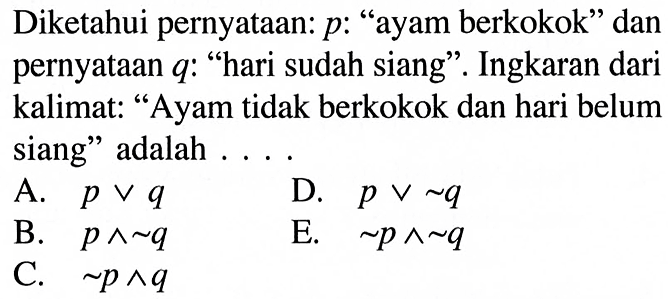 Diketahui pernyataan: p : 'ayam berkokok' dan pernyataan q : 'hari sudah siang'. Ingkaran dari kalimat: 'Ayam tidak berkokok dan hari belum siang' adalah ....