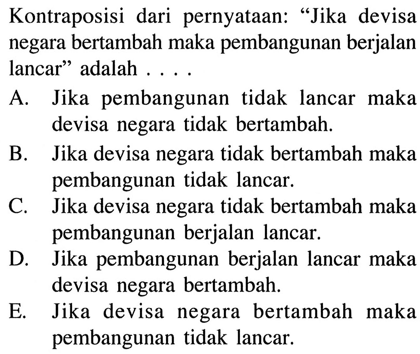 Kontraposisi dari pernyataan: 'Jika devisa negara bertambah maka pembangunan berjalan lancar' adalah ....A. Jika pembangunan tidak lancar maka devisa negara tidak bertambah. B. Jika devisa negara tidak bertambah maka pembangunan tidak lancar. C. Jika devisa negara tidak bertambah maka pembangunan berjalan lancar. D. Jika pembangunan berjalan lancar maka devisa negara bertambah. E. Jika devisa negara bertambah maka pembangunan tidak lancar.