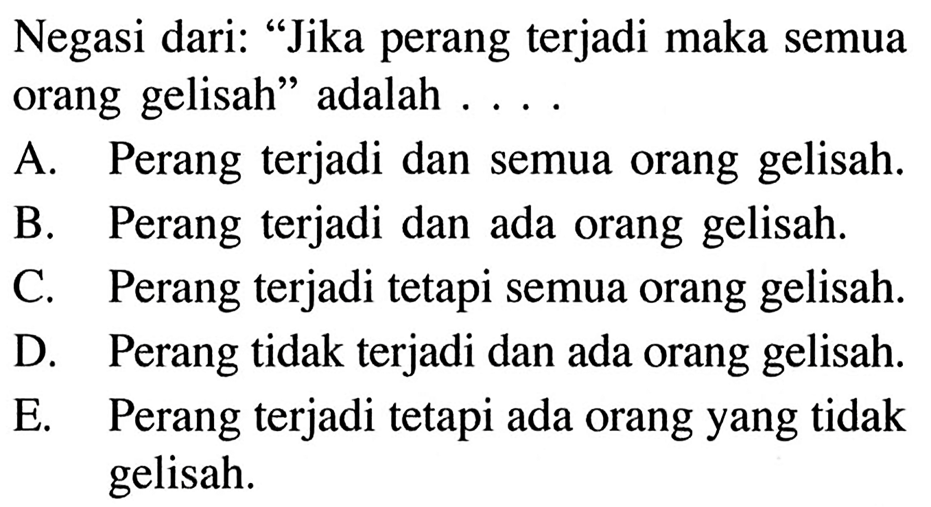 Negasi dari: 'Jika perang terjadi maka semua orang gelisah' adalah ....A. Perang terjadi dan semua orang gelisah.B. Perang terjadi dan ada orang gelisah.C. Perang terjadi tetapi semua orang gelisah.D. Perang tidak terjadi dan ada orang gelisah.E. Perang terjadi tetapi ada orang yang tidak gelisah. 