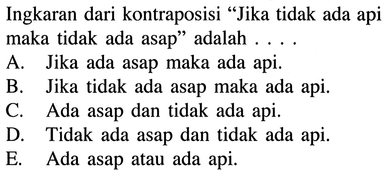 Ingkaran dari kontraposisi "Jika tidak ada api maka tidak ada asap" adalah ....
A. Jika ada asap maka ada api.
B. Jika tidak ada asap maka ada api.
C. Ada asap dan tidak ada api.
D. Tidak ada asap dan tidak ada api.
E. Ada asap atau ada api.