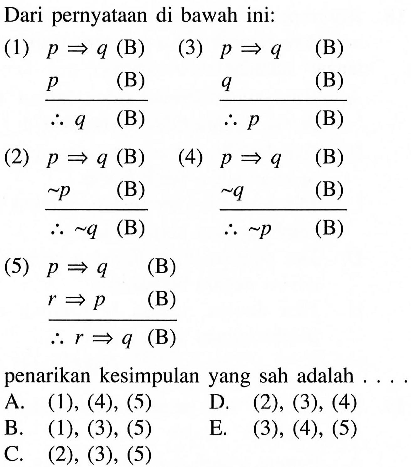 Dari pernyataan di bawah ini:(1) p => q (B)     p =>    (B)     q         (B)(2) p => q (B)    ~p        (B)    ~q        (B)(3) p => q  (B)     q         (B)(4) p => q  (B)    ~q         (B)    ~p         (B)(5) p => q  (B)     r => p   (B)     r => q   (B)penarikan kesimpulan yang sah adalah ....A. (1),(4),(5)    B. (1), (3),(5)C. (2),(3),(5)D. (2),(3),(4)E. (3),(4),(5)  