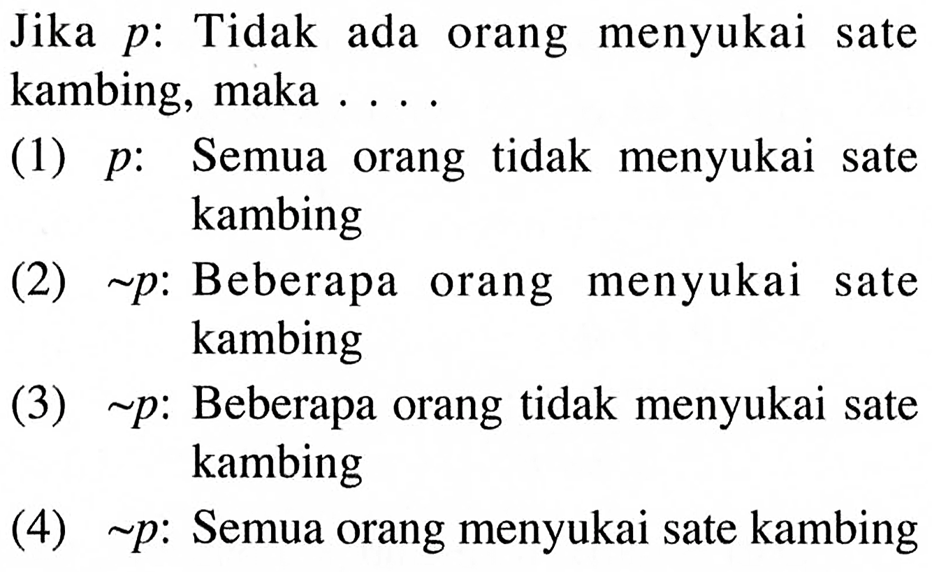 Jika p : Tidak ada orang menyukai sate kambing, maka ....
(1) p : Semua orang tidak menyukai sate kambing
(2) ~p : Beberapa orang menyukai sate kambing
(3) ~p : Beberapa orang tidak menyukai sate kambing
(4) ~p : Semua orang menyukai sate kambing