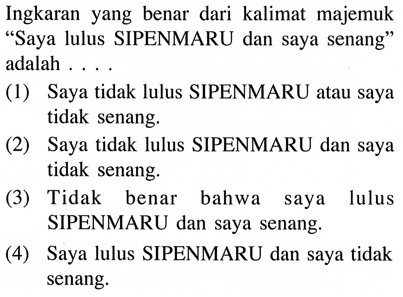 Ingkaran yang benar dari kalimat majemuk 'Saya lulus SIPENMARU dan saya senang' adalah ....(1) Saya tidak lulus SIPENMARU atau saya tidak senang.(2) Saya tidak lulus SIPENMARU dan saya tidak senang.(3) Tidak benar bahwa saya lulus SIPENMARU dan saya senang.(4) Saya lulus SIPENMARU dan saya tidak senang. 