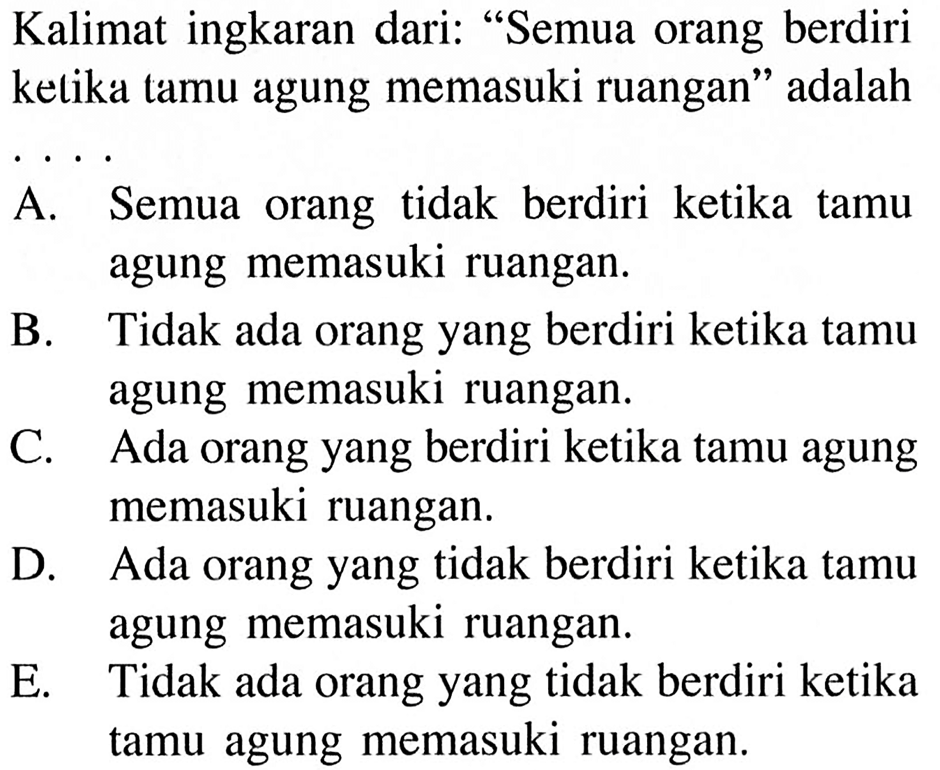 Kalimat ingkaran dari: 'Semua orang berdiri ketika tamu agung memasuki ruangan' adalahA. Semua orang tidak berdiri ketika tamu agung memasuki ruangan.B. Tidak ada orang yang berdiri ketika tamu agung memasuki ruangan.C. Ada orang yang berdiri ketika tamu agung memasuki ruangan.D. Ada orang yang tidak berdiri ketika tamu agung memasuki ruangan.E. Tidak ada orang yang tidak berdiri ketika tamu agung memasuki ruangan.