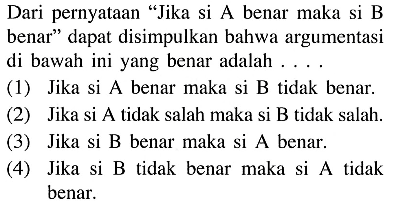 Dari pernyataan 'Jika si A benar maka si B benar' dapat disimpulkan bahwa argumentasi di bawah ini yang benar adalah .... (1) Jika si A benar maka si B tidak benar. (2) Jika si A tidak salah maka si B tidak salah. (3) Jika si B benar maka si A benar. (4) Jika si B tidak benar maka si A tidak benar.