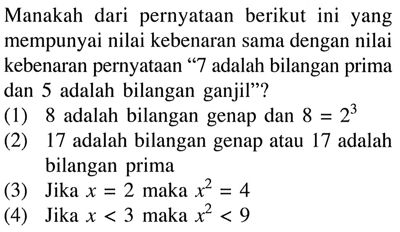 Manakah dari pernyataan berikut ini yang mempunyai nilai kebenaran sama dengan nilai kebenaran pernyataan ' 7 adalah bilangan prima dan 5 adalah bilangan ganjil'?(1) 8 adalah bilangan genap dan  8=2^3 (2) 17 adalah bilangan genap atau 17 adalah bilangan prima(3) Jika  x=2  maka  x^2=4 (4) Jika  x<3  maka  x^2<9 