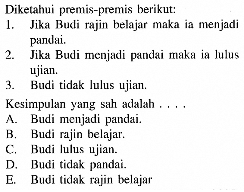 Diketahui premis-premis berikut:
1. Jika Budi rajin belajar maka ia menjadi pandai.
2. Jika Budi menjadi pandai maka ia lulus ujian.
3. Budi tidak lulus ujian.
Kesimpulan yang sah adalah ....
A. Budi menjadi pandai.
B. Budi rajin belajar.
C. Budi lulus ujian.
D. Budi tidak pandai.
E. Budi tidak rajin belajar