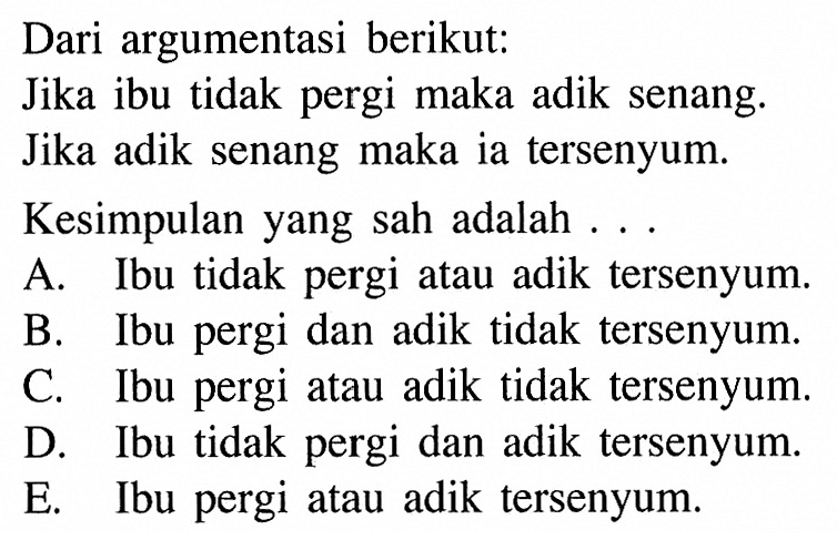 Dari argumentasi berikut:Jika ibu tidak pergi maka adik senang.Jika adik senang maka ia tersenyum.Kesimpulan yang sah adalah ...