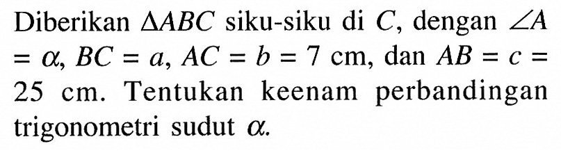 Diberikan segitiga ABC siku-siku di C, dengan sudut A=alpha, BC=a, AC = b = 7 cm, dan AB =c= 25 cm. Tentukan keenam perbandingan trigonometri sudut alpha.