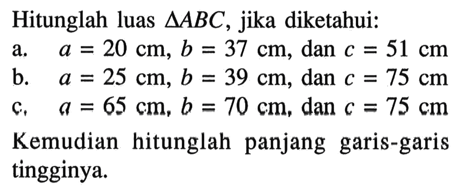 Hitunglah luas segitiga ABC, jika diketahui:a.  a=20 cm, b=37 cm, dan c=51 cmb.  a=25 cm, b=39 cm, dan c=75 cmc.  a=65 cm, b=70 cm, dan c=75 cmKemudian hitunglah panjang garis-garis tingginya.