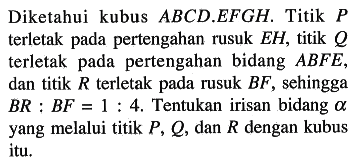 Diketahui kubus ABCD.EFGH. Titik P terletak pertengahan rusuk EH, titik Q terletak pada pada pertengahan bidang ABFE, dan titik R terletak pada rusuk BF, sehingga BR:BF=1:4. Tentukan irisan bidang alpha yang melalui titik P, Q, dan R dengan kubus itu.