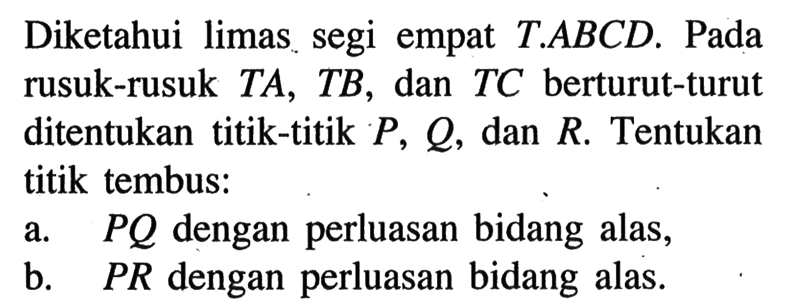 Diketahui limas segi empat T.ABCD. Pada rusuk-rusuk TA, TB, dan TC berturut-turut ditentukan titik-titik P, Q, dan R. Tentukan titik tembus: a. PQ dengan perluasan bidang alas, b. PR dengan perluasan bidang alas.