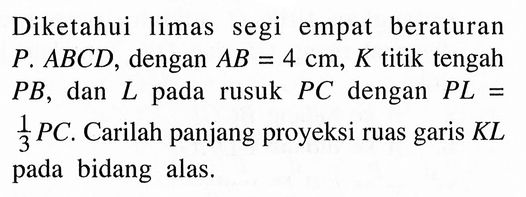 Diketahui limas segi empat beraturan P.ABCD, dengan AB=4 cm, K titik tengah PB, dan L rusuk PC dengan PL=1/3 PC. Carilah panjang proyeksi ruas garis KL bidang pada alas.