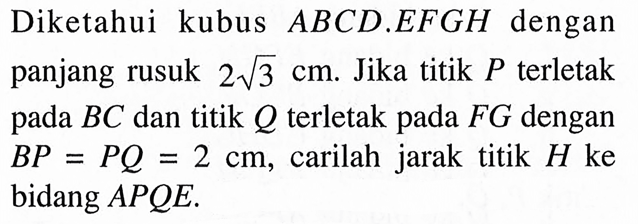 Diketahui kubus ABCD.EFGH dengan panjang rusuk 2 akar(3) cm. Jika titik P terletak pada BC dan titik Q terletak pada FG dengan BP=PQ=2 cm, carilah jarak titik H ke bidang APQE.