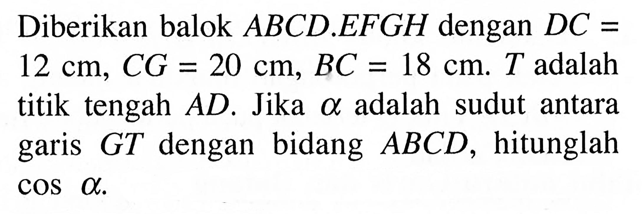 Diberikan balok ABCD EFGH dengan DC = 12cm, CG= 20 cm, BC =18 cm T adalah titik tengah AD. Jika alpha adalah sudut antara GT dengan bidang ABCD, hitunglah garis cos alpha.