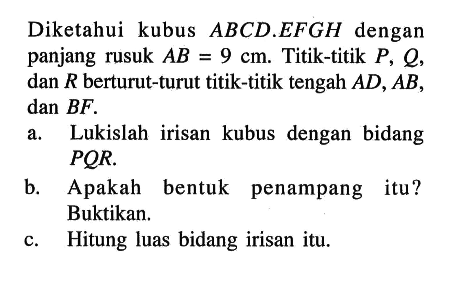 Diketahui kubus ABCD.EFGH dengan panjang rusuk AB=9 cm. Titik-titik P,Q, dan R berturut-turut titik-titik tengah AD,AB, dan BF. a. Lukislah irisan kubus dengan bidang PQR. b. Apakah bentuk penampang itu? Buktikan. c. Hitung luas bidang irisan itu.