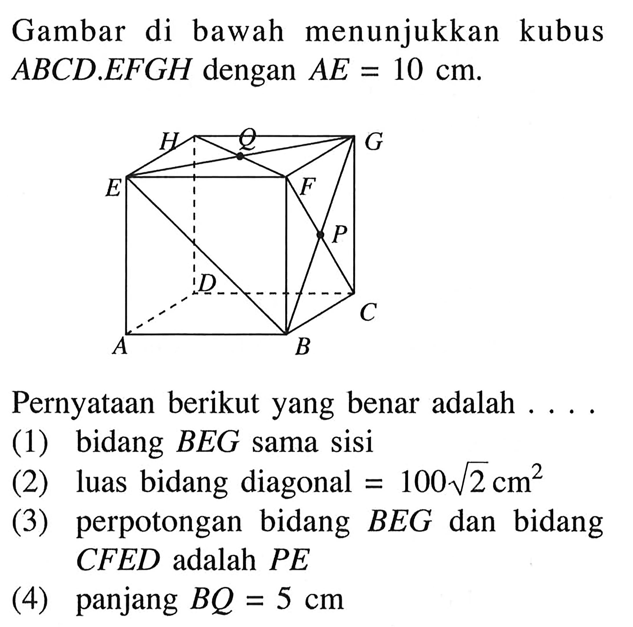 Gambar di bawah menunjukkan kubus ABCD.EFGH dengan AE=10 cm. H Q G E F P D C A B Pernyataan berikut yang benar adalah . . . . (1) bidang BEG sama sisi (2) luas bidang diagonal=100 akar(2) cm^2 (3) perpotongan bidang BEG dan bidang CFED adalah PE (4) panjang BQ=5 cm