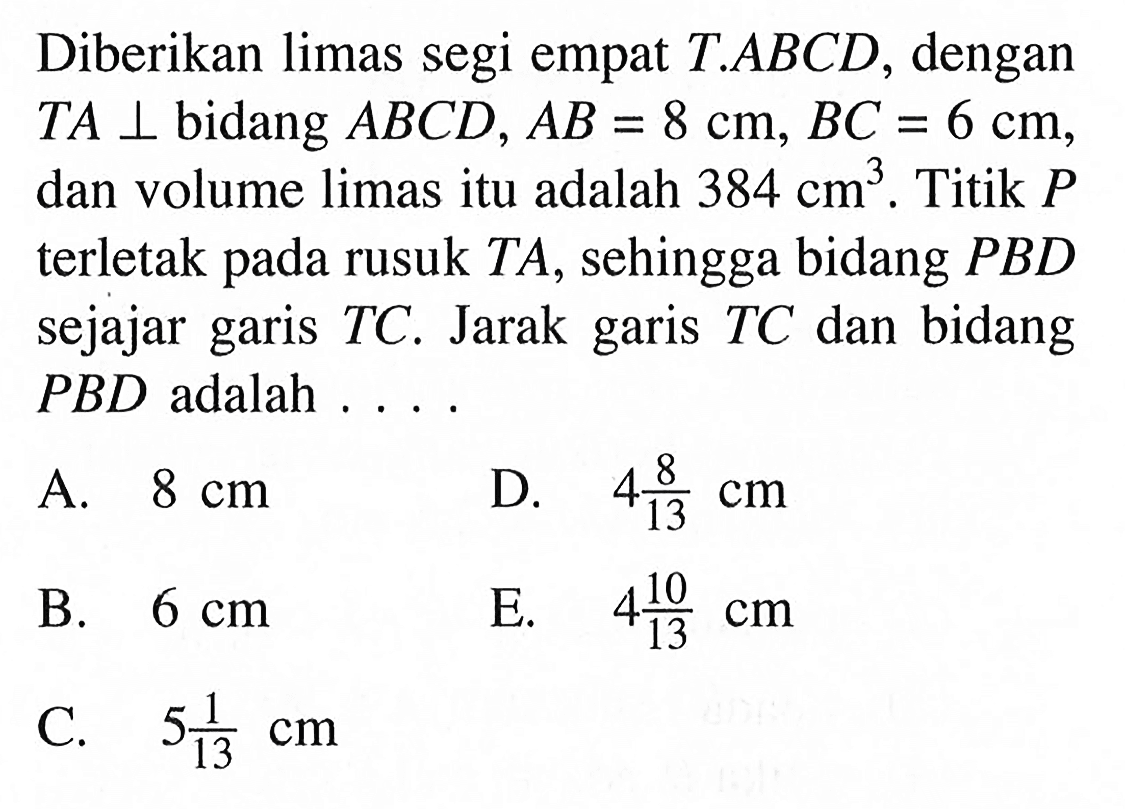 Diberikan limas segi empat T.ABCD dengan TA tegak lurus bidang ABCD, AB = 8 cm, BC = 6 cm, dan volume limas itu adalah 384 cm^3. Titik P terletak pada rusuk TA,sehingga bidang PBD sejajar garis TC. Jarak garis tc dan bidang PBD adalah