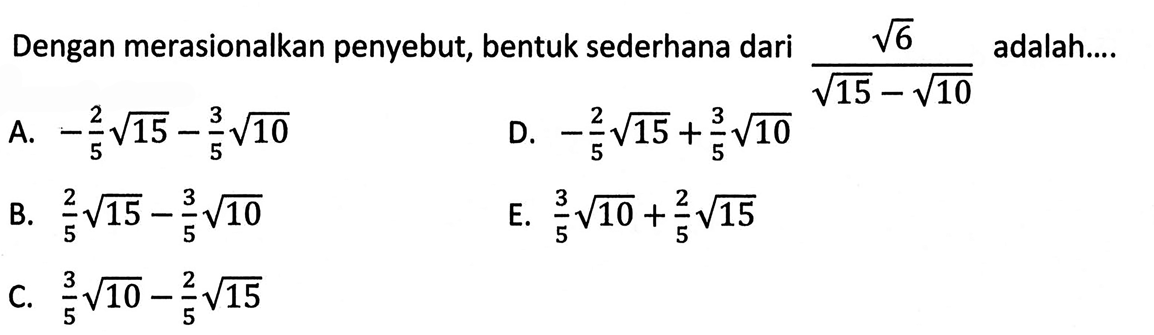 Dengan merasionalkan penyebut; bentuk sederhana dari akar(6)/(akar(15) - akar(10)) adalah... A. -2/5akar(15) - 3/5akar(10) B. 2/5akar(15) - 3/5akar(10) C. 3/5akar(10) - 2/5akar(15) D. -2/5akar(15) + 3/5akar(10) E. 3/5akar(10) + 2/5akar(15)