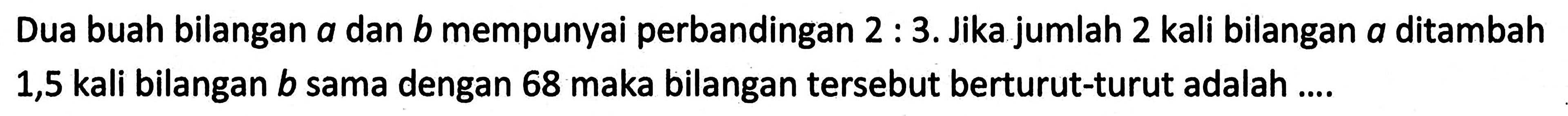 Dua buah bilangan a dan b mempunyai perbandingan 2 : 3. Jika jumlah 2 kali bilangan a ditambah 1,5 kali bilangan b sama dengan 68 maka bilangan tersebut berturut-turut adalah...