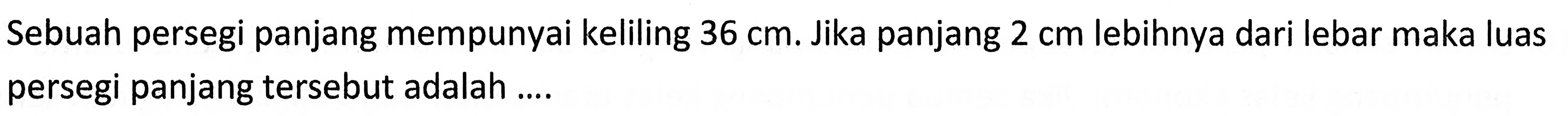 Sebuah persegi panjang mempunyai keliling 36 cm. Jika panjang 2 cm lebihnya dari lebar maka luas persegi panjang tersebut adalah .....