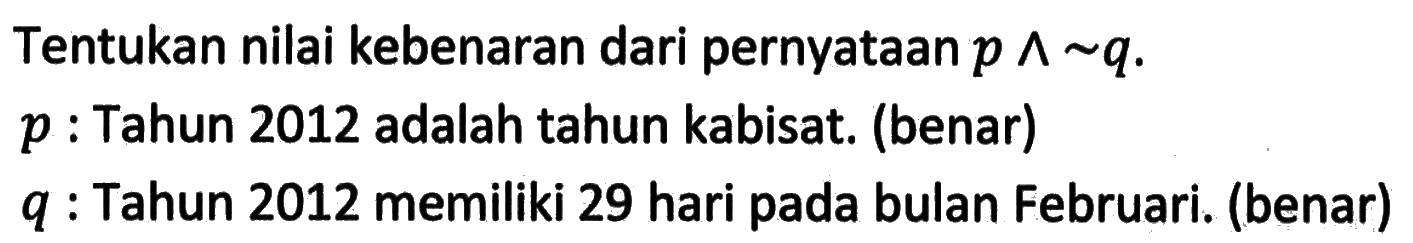 Tentukan nilai kebenaran dari pernyataan  p ^ ~ q . p  : Tahun 2012 adalah tahun kabisat. (benar) q  : Tahun 2012 memiliki 29 hari pada bulan Februari. (benar)