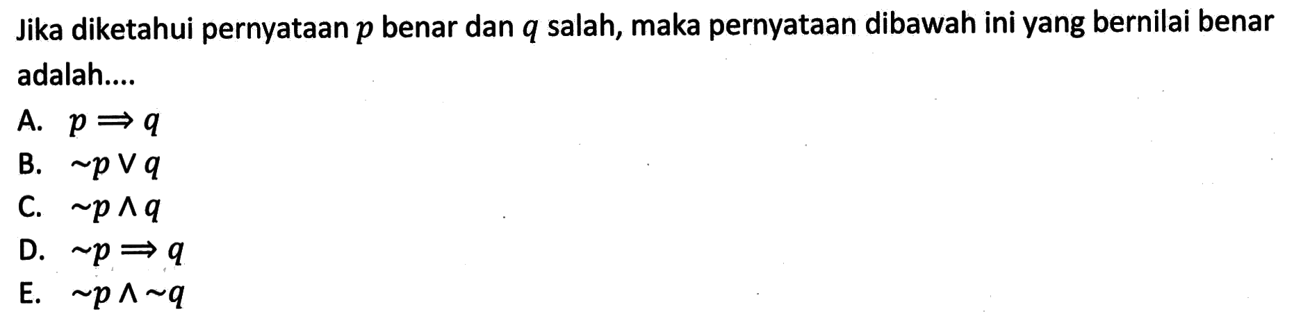 Jika diketahui pernyataan p  benar dan q salah, maka pernyataan dibawah ini yang bernilai benar adalah....A. p->q B. ~p v q C. ~p ^ q D. ~p->q E. ~p ^ ~q 