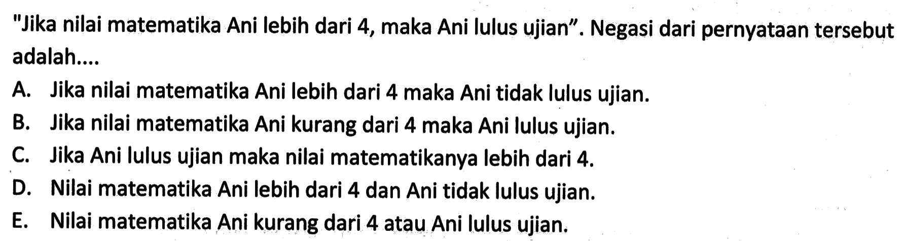 'Jika nilai matematika Ani lebih dari 4, maka Ani lulus ujian'. Negasi dari pernyataan tersebut adalah....